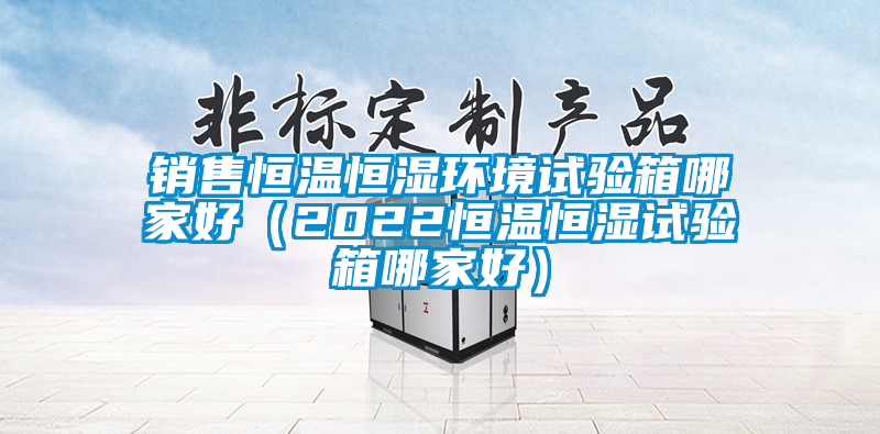 銷售恒溫恒濕環境試驗箱哪家好（2022恒溫恒濕試驗箱哪家好）